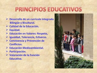  Desarrollo de un currículo integrado
  Bilingüe y Bicultural.
 Calidad de la Educación.
 Equidad.
 Educación en Valores: Respeto,
 Igualdad, Tolerancia, Esfuerzo.
 Convivencia y Prevención de
  Conflictos.
 Educación Medioambiental.
 Participación.
 Valoración de la Función
  Educativa.
 