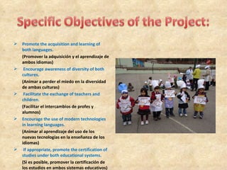    Promote the acquisition and learning of
    both languages.
    (Promover la adquisición y el aprendizaje de
    ambos idiomas)
    Encourage awareness of diversity of both
    cultures.
    (Animar a perder el miedo en la diversidad
    de ambas culturas)
    Facilitate the exchange of teachers and
    children.
    (Facilitar el intercambios de profes y
    alumnos)
   Encourage the use of modern technologies
    in learning languages.
    (Animar al aprendizaje del uso de los
    nuevas tecnologías en la enseñanza de los
    idiomas)
    If appropriate, promote the certification of
    studies under both educational systems.
    (Si es posible, promover la certificación de
    los estudios en ambos sistemas educativos)
 