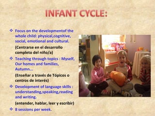  Focus on the developmentof the
  whole child: physical,cognitive,
  social, emotional and cultural.
  (Centrarse en el desarrollo
  completo del niño/a)
 Teaching through topics : Myself,
  Our homes and families,
  Autumn...
  (Enseñar a través de Tópicos o
  centros de interés)
 Development of language skills :
  understanding,speaking,reading
  and writing.
  (entender, hablar, leer y escribir)
 8 sessions per week.
 
