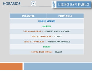 HORARIOS www.lcsanpablo.es
INFANTIL PRIMARIA
LUNES A VIERNES
MAÑANA
7:30 a 9:00 HORAS - SERVICIO MADRUGADORES
9:00 a 12:00 HORAS - CLASES
12:00 a 13:00 HORAS – AMPLIACIÓN HORARIA
TARDES
15:00 a 17:00 HORAS - CLASES
 