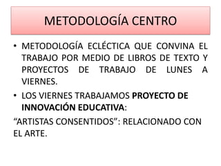 METODOLOGÍA CENTRO
• METODOLOGÍA ECLÉCTICA QUE CONVINA EL
TRABAJO POR MEDIO DE LIBROS DE TEXTO Y
PROYECTOS DE TRABAJO DE LUNES A
VIERNES.
• LOS VIERNES TRABAJAMOS PROYECTO DE
INNOVACIÓN EDUCATIVA:
“ARTISTAS CONSENTIDOS”: RELACIONADO CON
EL ARTE.
 