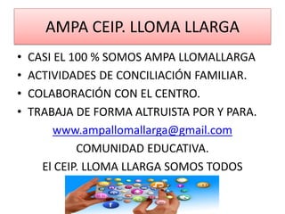 AMPA CEIP. LLOMA LLARGA
• CASI EL 100 % SOMOS AMPA LLOMALLARGA
• ACTIVIDADES DE CONCILIACIÓN FAMILIAR.
• COLABORACIÓN CON EL CENTRO.
• TRABAJA DE FORMA ALTRUISTA POR Y PARA.
www.ampallomallarga@gmail.com
COMUNIDAD EDUCATIVA.
El CEIP. LLOMA LLARGA SOMOS TODOS
 