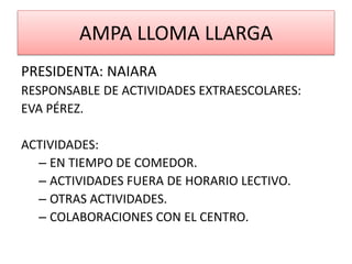 AMPA LLOMA LLARGA
PRESIDENTA: NAIARA
RESPONSABLE DE ACTIVIDADES EXTRAESCOLARES:
EVA PÉREZ.
ACTIVIDADES:
– EN TIEMPO DE COMEDOR.
– ACTIVIDADES FUERA DE HORARIO LECTIVO.
– OTRAS ACTIVIDADES.
– COLABORACIONES CON EL CENTRO.
 