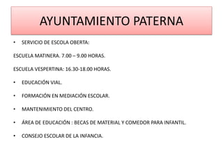 AYUNTAMIENTO PATERNA
• SERVICIO DE ESCOLA OBERTA:
ESCUELA MATINERA. 7.00 – 9.00 HORAS.
ESCUELA VESPERTINA: 16.30-18.00 HORAS.
• EDUCACIÓN VIAL.
• FORMACIÓN EN MEDIACIÓN ESCOLAR.
• MANTENIMIENTO DEL CENTRO.
• ÁREA DE EDUCACIÓN : BECAS DE MATERIAL Y COMEDOR PARA INFANTIL.
• CONSEJO ESCOLAR DE LA INFANCIA.
 