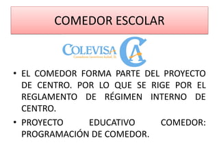COMEDOR ESCOLAR
• EL COMEDOR FORMA PARTE DEL PROYECTO
DE CENTRO. POR LO QUE SE RIGE POR EL
REGLAMENTO DE RÉGIMEN INTERNO DE
CENTRO.
• PROYECTO EDUCATIVO COMEDOR:
PROGRAMACIÓN DE COMEDOR.
 