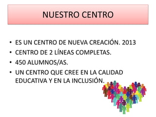 NUESTRO CENTRO
• ES UN CENTRO DE NUEVA CREACIÓN. 2013
• CENTRO DE 2 LÍNEAS COMPLETAS.
• 450 ALUMNOS/AS.
• UN CENTRO QUE CREE EN LA CALIDAD
EDUCATIVA Y EN LA INCLUSIÓN.
 