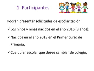 1. Participantes
Podrán presentar solicitudes de escolarización:
Los niños y niñas nacidos en el año 2016 (3 años).
Nacidos en el año 2013 en el Primer curso de
Primaria.
Cualquier escolar que desee cambiar de colegio.
 