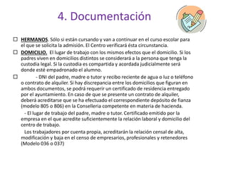 4. Documentación
 HERMANOS. Sólo si están cursando y van a continuar en el curso escolar para
el que se solicita la admisión. El Centro verificará ésta circunstancia.
 DOMICILIO. El lugar de trabajo con los mismos efectos que el domicilio. Si los
padres viven en domicilios distintos se considerará a la persona que tenga la
custodia legal. Si la custodia es compartida y acordada judicialmente será
donde esté empadronado el alumno.
 - DNI del padre, madre o tutor y recibo reciente de agua o luz o teléfono
o contrato de alquiler. Si hay discrepancia entre los domicilios que figuran en
ambos documentos, se podrá requerir un certificado de residencia entregado
por el ayuntamiento. En caso de que se presente un contrato de alquiler,
deberá acreditarse que se ha efectuado el correspondiente depósito de fianza
(modelo 805 o 806) en la Conselleria competente en materia de hacienda.
- El lugar de trabajo del padre, madre o tutor. Certificado emitido por la
empresa en el que acredite suficientemente la relación laboral y domicilio del
centro de trabajo.
Los trabajadores por cuenta propia, acreditarán la relación censal de alta,
modificación y baja en el censo de empresarios, profesionales y retenedores
(Modelo 036 o 037)
 