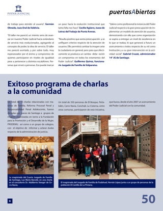 de trabajo para atender al usuario’’. Germán        un paso hacia la evolución institucional que        “Valoro como profesional la instancia del Poder
Olmedo, Juez Oral de Valdivia.                      tanta falta nos hace’’. Cecilia Agüero, Jueza de    Judicial respecto a la gran preocupación de im-
                                                    Letras del Trabajo de Punta Arenas.                 plementar un modelo de atención de usuarios,
“El taller me pareció un intento serio de avan-                                                         demostrando con ello que como organización
zar en nuestro Poder Judicial hacia estándares      “Resulta positivo que exista preocupación y se      se aspira a entregar un nivel de excelencia en
de servicio más evolucionados, agregando al         unifiquen criterios respecto de la atención de      lo que se realiza, lo que generará a futuro un
concepto de poder, la idea de servicio. El taller   usuarios. Ello permitirá cambiar la imagen ante     acercamiento a todos respecto de su rol como
me pareció acertado, y por sobre todo, muy          la ciudadanía en general, pero para que efecti-     Institución y a su gran intervención en la acti-
esperanzador por el ánimo y compromiso de           vamente se produzca un cambio debe existir          vidad social’’. Gabriel Cruzat, administrador
quienes participaron en niveles de igualdad         un compromiso en todos los estamentos del           14° JG de Santiago.
pese a pertenecer a distintos escalafones. Per-     Poder Judicial’’. Guillermo Quiroz, funciona-
sonas que sirven a personas. Eso puede marcar       rio Juzgado de Familia de Valparaíso.




Exitoso programa de charlas
a la comunidad


U
Un total de 13 charlas relacionadas con ma-         Un total de 350 personas de El Bosque, Peña-        que busca, desde el año 2007 un acercamiento
terias de Familia, Reforma Procesal Penal y         lolén, Cerro Navia, Conchalí, La Cisterna, entre    del Poder Judicial con la comunidad.
Responsabilidad Penal Adolescente, fueron           otras comunas, participaron de esta iniciativa,
dictadas por jueces de Santiago a grupos de
mujeres organizadas en torno a la Fundación
para la Promoción y el Desarrollo de la Mujer,
PRODEMU, así como a un grupo de colegios,
con el objetivo de informar y aclarar dudas
respecto de la administración de justicia.




 La magistrada del Cuarto Juzgado de Familia
 de Santiago, Luz María Barceló, en una charla
 en el consultorio Dr. Adalberto Steeger de Ce-       El magistrado del Juzgado de Familia de Pudahuel, Hernán López junto a un grupo de personas de la
 rro Navia.                                           población El Castillo de La Pintana.




 6                                                                                                                                        50
 