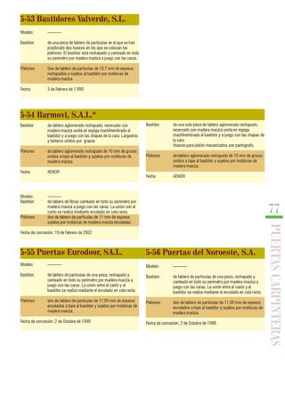 77 
PUERTAS CARPINTERAS 
5-53 Bastidores Valverde, S.L. 
Modelo: ———- 
Bastidor: de una pieza de tablero de partículas en el que se han 
practicado dos huecos en los que se colocan los 
plafones. El bastidor está rechapado y canteado en todo 
su perímetro por madera maciza a juego con las caras. 
Plafones: Dos de tablero de partículas de 10,7 mm de espesor, 
rechapados y sujetos al bastidor por molduras de 
madera maciza. 
Fecha: 5 de Febrero de 1.999. 
5-54 Barmovi, S.A.L.* 
Bastidor de una sola pieza de tablero aglomerado rechapado, 
recercado con madera maciza unida en espiga 
machihembrada al bastidor y a juego con las chapas de 
la cara. 
Huecos para plafón mecanizados con pantógrafo. 
Plafones de tablero aglomerado rechapado de 10 mm de grosor, 
unidos a tope al bastidor y sujetos por molduras de 
madera maciza. 
Fecha AENOR 
Bastidor de tablero aglomerado rechapado, recercado con 
madera maciza unida en espiga machihembrada al 
bastidor y a juego con las chapas de la cara. Largueros 
y testeros unidos por grapas 
Plafones de tablero aglomerado rechapado de 10 mm de grosor, 
unidos a tope al bastidor y sujetos por molduras de 
madera maciza. 
Fecha AENOR 
Modelo: ———- 
Bastidor: de tablero de fibras canteado en todo su perímetro por 
madera maciza a juego con las caras. La unión con el 
canto se realiza mediante encolado en cola recta. 
Plafones: dos de tablero de partículas de 11 mm de espesor, 
sujetos por molduras de madera maciza encoladas. 
Fecha de concesión: 19 de Febrero de 2002 
5-55 Puertas Eurodoor, SA.L. 5-56 Puertas del Noroeste, S.A. 
Modelo: ———- 
Bastidor: de tablero de partículas de una pieza, rechapado y 
canteado en todo su perímetro por madera maciza a 
juego con las caras. La unión entre el canto y el 
bastidor se realiza mediante el encolado en cola recta. 
Plafones: dos de tablero de partículas de 11,00 mm de espesor, 
encolados a tope al bastidor y sujetos por molduras de 
madera maciza. 
Fecha de concesión: 2 de Octubre de 1998. 
Modelo: ———- 
Bastidor: de tablero de partículas de una pieza, rechapado y 
canteado en todo su perímetro por madera maciza a 
juego con las caras. La unión entre el canto y el 
bastidor se realiza mediante el encolado en cola recta. 
Plafones: dos de tablero de partículas de 11,00 mm de espesor, 
encolados a tope al bastidor y sujetos por molduras de 
madera maciza. 
Fecha de concesión: 2 de Octubre de 1998. 
