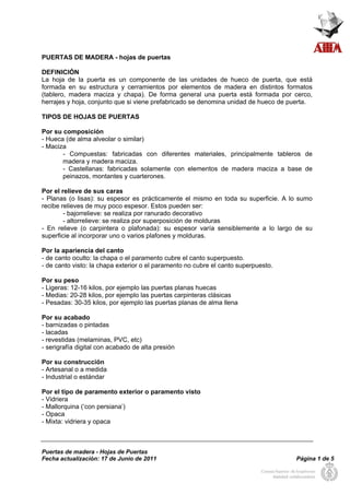PUERTAS DE MADERA - hojas de puertas 
DEFINICIÓN 
La hoja de la puerta es un componente de las unidades de hueco de puerta, que está 
formada en su estructura y cerramientos por elementos de madera en distintos formatos 
(tablero, madera maciza y chapa). De forma general una puerta está formada por cerco, 
herrajes y hoja, conjunto que si viene prefabricado se denomina unidad de hueco de puerta. 
TIPOS DE HOJAS DE PUERTAS 
Por su composición 
- Hueca (de alma alveolar o similar) 
- Maciza 
- Compuestas: fabricadas con diferentes materiales, principalmente tableros de 
madera y madera maciza. 
- Castellanas: fabricadas solamente con elementos de madera maciza a base de 
peinazos, montantes y cuarterones. 
Por el relieve de sus caras 
- Planas (o lisas): su espesor es prácticamente el mismo en toda su superficie. A lo sumo 
recibe relieves de muy poco espesor. Estos pueden ser: 
- bajorrelieve: se realiza por ranurado decorativo 
- altorrelieve: se realiza por superposición de molduras 
- En relieve (o carpintera o plafonada): su espesor varía sensiblemente a lo largo de su 
superficie al incorporar uno o varios plafones y molduras. 
Por la apariencia del canto 
- de canto oculto: la chapa o el paramento cubre el canto superpuesto. 
- de canto visto: la chapa exterior o el paramento no cubre el canto superpuesto. 
Por su peso 
- Ligeras: 12-16 kilos, por ejemplo las puertas planas huecas 
- Medias: 20-28 kilos, por ejemplo las puertas carpinteras clásicas 
- Pesadas: 30-35 kilos, por ejemplo las puertas planas de alma llena 
Por su acabado 
- barnizadas o pintadas 
- lacadas 
- revestidas (melaminas, PVC, etc) 
- serigrafía digital con acabado de alta presión 
Por su construcción 
- Artesanal o a medida 
- Industrial o estándar 
Por el tipo de paramento exterior o paramento visto 
- Vidriera 
- Mallorquina (‘con persiana’) 
- Opaca 
- Mixta: vidriera y opaca 
Puertas de madera - Hojas de Puertas 
Fecha actualización: 17 de Junio de 2011 Página 1 de 5 
 