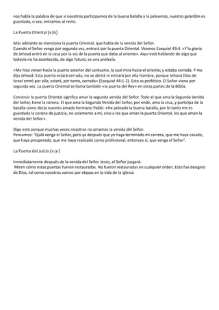 nos habla la palabra de que si nosotros participamos de la buena batalla y la peleamos, nuestro galardón es 
guardado, o sea, entramos al reino. 
La Puerta Oriental (v26) 
Más adelante se menciona la puerta Oriental, que habla de la venida del Señor. 
Cuando el Señor venga por segunda vez, entrará por la puerta Oriental. Veamos Ezequiel 43:4. «Y la gloria 
de Jehová entró en la casa por la vía de la puerta que daba al oriente». Aquí está hablando de algo que 
todavía no ha acontecido, de algo futuro; es una profecía. 
«Me hizo volver hacia la puerta exterior del santuario, la cual mira hacia el oriente; y estaba cerrada. Y me 
dijo Jehová: Esta puerta estará cerrada; no se abrirá ni entrará por ella hombre, porque Jehová Dios de 
Israel entró por ella; estará, por tanto, cerrada» (Ezequiel 44:1-2). Esto es profético. El Señor viene por 
segunda vez. La puerta Oriental se llama también «la puerta del Rey» en otras partes de la Biblia. 
Construir la puerta Oriental significa amar la segunda venida del Señor. Todo el que ama la Segunda Venida 
del Señor, tiene la corona. El que ama la Segunda Venida del Señor, por ende, ama la cruz, y participa de la 
batalla como decía nuestro amado hermano Pablo: «He peleado la buena batalla, por lo tanto me es 
guardada la corona de justicia, no solamente a mí, sino a los que aman la puerta Oriental, los que aman la 
venida del Señor». 
Digo esto porque muchas veces nosotros no amamos la venida del Señor. 
Pensamos: ‘Ojalá venga el Señor, pero ya después que yo haya terminado mi carrera, que me haya casado, 
que haya prosperado, que me haya realizado como profesional; entonces sí, que venga el Señor’. 
La Puerta del Juicio (v.31) 
Inmediatamente después de la venida del Señor Jesús, el Señor juzgará. 
Miren cómo estas puertas fueron restauradas. No fueron restauradas en cualquier orden. Esto fue designio 
de Dios, tal como nosotros vamos por etapas en la vida de la iglesia. 
