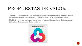  Cafetería “Puertas del Sol” es un lugar donde el barista investiga e innova acerca
de la taza de café a fin de obtener cafés especiales y ofrecerlos a los clientes.
 El objetivo es crear una experiencia para el consumidor mediante la degustación
del café, la demostración de su proceso.
 