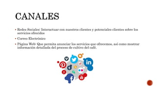  Redes Sociales: Interactuar con nuestros clientes y potenciales clientes sobre los
servicios ofrecidos
 Correo Electrónico
 Página Web: Que permita anunciar los servicios que ofrecemos, así como mostrar
información detallada del proceso de cultivo del café.
 