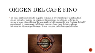  En otras partes del mundo, la gente comenzó a preocuparse por la calidad del
grano, por saber más de su origen, de las distintas mezclas, de la forma de
prepararlo, de cómo obtener "la taza perfecta". Se desarrolló una "cultura del café"
que disparó el consumo de café fino o gourmet. La avidez del mercado por
información hizo que proliferaran libros, revistas y charlas especializadas.
 