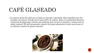  La mayor parte del café que se bebe es torrado o glaseado. Esto significa que fue
tostado con azúcar. Puede tener hasta 20% de azúcar. Esta se carameliza durante
el proceso de glaseado y forma una película que envuelve el grano y enmascara el
sabor original. El café preparado a partir de grano glaseado es más oscuro que el
se obtiene a partir de grano natural.
 