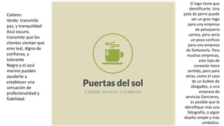 Colores:
Verde: transmite
paz, y tranquilidad
Azul oscuro,
transmite que los
clientes sientan que
eres leal, digno de
confianza, y
tolerante
Negro y el azul
marino pueden
ayudarte a
establecer una
sensación de
profesionalidad y
fiabilidad.
El logo tiene que
identificarte. Una
pata de perro puede
ser un gran logo
para una empresa
de peluquería
canina, pero sería
un poco confuso
para una empresa
de fontanería. Para
muchas empresas,
este tipo de
conexión tiene
sentido, pero para
otras, como el caso
de un bufete de
abogados, o una
empresa de
servicios fiancieros,
es posible que le
identifique más una
fotografía, o algún
diseño simple y más
simbólico.
 