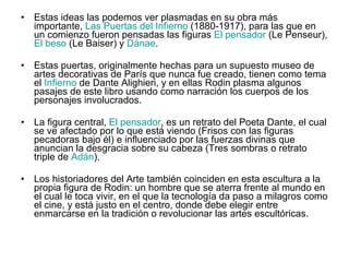 Estas ideas las podemos ver plasmadas en su obra más importante,  Las Puertas del Infierno  (1880-1917), para las que en un comienzo fueron pensadas las figuras  El pensador  (Le Penseur),  El beso  (Le Baiser) y  Dánae .  Estas puertas, originalmente hechas para un supuesto museo de artes decorativas de París que nunca fue creado, tienen como tema el  Infierno  de Dante Alighieri, y en ellas Rodin plasma algunos pasajes de este libro usando como narración los cuerpos de los personajes involucrados.  La figura central,  El pensador , es un retrato del Poeta Dante, el cual se ve afectado por lo que está viendo (Frisos con las figuras pecadoras bajo él) e influenciado por las fuerzas divinas que anuncian la desgracia sobre su cabeza (Tres sombras o retrato triple de  Adán ).  Los historiadores del Arte también coinciden en esta escultura a la propia figura de Rodin: un hombre que se aterra frente al mundo en el cual le toca vivir, en el que la tecnología da paso a milagros como el cine, y está justo en el centro, donde debe elegir entre enmarcarse en la tradición o revolucionar las artes escultóricas. 