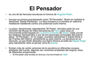 El Pensador es una de las famosas esculturas en bronce de  Auguste Rodin . Aunque se conoce popularmente como "El Pensador", Rodin en realidad la denominó "Dante Pensando". La obra muestra a un hombre en solemne meditación batallando contra una poderosa lucha interna. La pieza, denominada originalmente "El Poeta", formaba parte de una comisión del Museo de Artes Decorativas de  París  para crear un monumental portal basado en  La Divina Comedia  de  Dante . Cada una de las estatuas representaba a uno de los personajes principales del poema épico. "El Pensador", en su origen, buscaba representar a Dante frente a las Puertas del Infierno, ponderando su gran poema. La escultura es un desnudo, ya que Rodin deseaba una figura heroica al estilo de  Miguel Ángel  para representar tanto el pensar como la  poesía . Existen más de veinte versiones de la escultura en diferentes museos alrededor del mundo. Algunas son versiones ampliadas del original; otras, de diferentes proporciones. El Pensador está fundido en bronce y fue terminado en  1880 . 