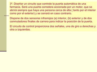 3º. Diseñar un circuito que controle la puerta automática de una
farmacia. Será una puerta corredera accionada por un motor, que se
abrirá siempre que haya una persona cerca de ella ( tanto por el interior
como por el exterior) y se cerrará en caso contrario.
Dispone de dos sensores infrarrojos (a) interior, (b) exterior y de dos
conmutadores finales de carrera para indicar la posición de la puerta.
El circuito de control proporciona dos señales, una de giro a derechas y
otra a izquierdas.
 