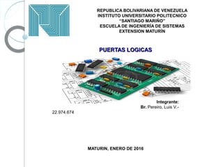 REPUBLICA BOLIVARIANA DE VENEZUELA
INSTITUTO UNIVERSITARIO POLITECNICO
“SANTIAGO MARIÑO”
ESCUELA DE INGENIERÍA DE SISTEMAS
EXTENSION MATURÍN
PUERTAS LOGICASPUERTAS LOGICAS
Integrante:
Br. Pereiro, Luis V.-
22.974.674
MATURIN, ENERO DE 2016
 