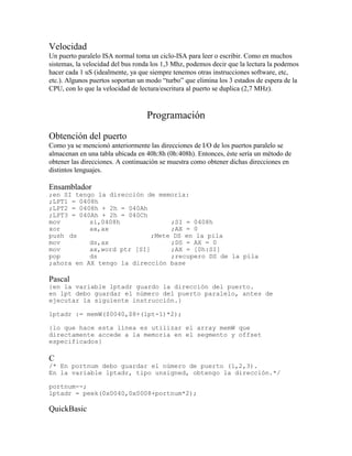 Velocidad
Un puerto paralelo ISA normal toma un ciclo-ISA para leer o escribir. Como en muchos
sistemas, la velocidad del bus ronda los 1,3 Mhz, podemos decir que la lectura la podemos
hacer cada 1 uS (idealmente, ya que siempre tenemos otras instrucciones software, etc,
etc.). Algunos puertos soportan un modo “turbo” que elimina los 3 estados de espera de la
CPU, con lo que la velocidad de lectura/escritura al puerto se duplica (2,7 MHz).
Programación
Obtención del puerto
Como ya se mencionó anteriormente las direcciones de I/O de los puertos paralelo se
almacenan en una tabla ubicada en 40h:8h (0h:408h). Entonces, éste sería un método de
obtener las direcciones. A continuación se muestra como obtener dichas direcciones en
distintos lenguajes.
Ensamblador
;en SI tengo la dirección de memoria:
;LPT1 = 0408h
;LPT2 = 0408h + 2h = 040Ah
;LPT3 = 040Ah + 2h = 040Ch
mov si,0408h ;SI = 0408h
xor ax,ax ;AX = 0
push ds ;Mete DS en la pila
mov ds,ax ;DS = AX = 0
mov ax,word ptr [SI] ;AX = [0h:SI]
pop ds ;recupero DS de la pila
;ahora en AX tengo la dirección base
Pascal
{en la variable lptadr guardo la dirección del puerto.
en lpt debo guardar el número del puerto paralelo, antes de
ejecutar la siguiente instrucción.}
lptadr := memW($0040,$8+(lpt-1)*2);
{lo que hace esta línea es utilizar el array memW que
directamente accede a la memoria en el segmento y offset
especificados}
C
/* En portnum debo guardar el número de puerto (1,2,3).
En la variable lptadr, tipo unsigned, obtengo la dirección.*/
portnum--;
lptadr = peek(0x0040,0x0008+portnum*2);
QuickBasic
 
