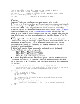 ’en la variable lptnum debo guardar el número de puerto
’en la variable lptadr, obtengo dirección
DEF SEG 0 ’cambio a segmento 0 para próxima inst. Peek
lptadr = PEEK(8+(lptnum-1)*2)
DEF SEG ’restauro a segmento de Basic
Windows
En entorno Windows, se complica un poco ya que tenemos varios métodos.
1- Verificar en las direcciones estándar que el puerto tenga retención de datos escritos en él.
Es armar la tabla que realiza la BIOS por nosotros mismos. Este método falla si el puerto es
bidireccional (o ECP o EPP), si algún controlador prohíbe el acceso, si estamos bajo
WinNT o si el puerto está en una dirección no estándar. Ver la sección Acceso a los puertos
para más detalles y véase la sección Detección de tipo de puerto, para buscar por uno
mismo las direcciones (y de paso detectar que tipo de puerto es). Ahora lo único que podría
hacer fallar la prueba es si algún controlador de dispositivo prohíbe el acceso (o WinNT,
claro).
2- Tener la posibilidad de leer la tabla que la BIOS genera cuando arranca la máquina.
Debemos contar con alguna función que nos permita leer una dirección de memoria como si
estuviéramos en modo real de la CPU. En entornos de 16 bit esto se facilita. En otros
lenguajes desconozco, pero para Visual Basic hay una DLL (Vbasm.dll), que tiene la
función Peek como en QuickBasic.
3- Bajo WinNT, podemos obtener (mediante las funciones de la API, RegOpenKey y
RegQueryValue) la información del registro de:
[HKEY_LOCAL_MACHINEEnumRoot
[HKEY_LOCAL_MACHINEEnumBIOS
[HKEY_DYN_DATAConfig ManagerEnum
4- En Win9x,Me, podemos hacer el enfoque de la opción 2, pero con la API de Windows.
Utilizamos la función de la API Toolhelp32ReadProcessMemory (que reside en Kernel32 y
que no se encuentra en NT). A continuación se muestra un fragmento de código escrito por
Bill McCarthy:
Declare Function Toolhelp32ReadProcessMemory Lib "KERNEL32" (ByVal
th32ProcessID As Long, ByVal lpBaseAddress As Long, lpBuffer As Any, ByVal
cbRead As Long, ByRef lpNumberOfBytesRead As Long) As Long
Sub Main()
Dim i As Long, rtn As Long
Dim portAddresses(3) As Integer
Dim cbLen As Long
cbLen = 8
rtn = Toolhelp32ReadProcessMemory(0&,&H408&,portAddresses(0),8,cbLen)
'Debug.Print rtn, cbLen
For i = 0 To 3
If portAddresses(i) = 0 Then Exit For
Debug.Print "port address " & i & " = &H" & Hex$(portAddresses(i))
Next i
End Sub
 
