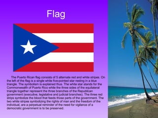 Flag The Puerto Rican flag consists of 5 alternate red and white stripes. On the left of the flag is a single white five-pointed star resting in a blue triangle. The symbolism is explained thus. The white star stands for the Commonwealth of Puerto Rico while the three sides of the equilateral triangle together represent the three branches of the Republican government (executive, legislative and judicial branches). The three red strips symbolize the blood that feeds those parts of the government. The two white stripes symbolizing the rights of man and the freedom of the individual, are a perpetual reminder of the need for vigilance of a democratic government is to be preserved. 