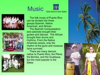 Music The folk music of Puerto Rico can be divided into three groups:Spanish, Native American, and African.  The Spanish Conquistadors and colonists brought their guitars and dances.  The African brought their drums and rhythms. From the Native American areyto, only the rhythm of the guiro and maracas have survived. There are many dances native to Puerto Rico: the Plena, the Bomba, and the Guateque, but the most popular is the Salsa. Click here to hear Salsa 