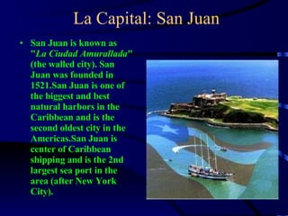 La Capital: San Juan San Juan is known as " La Ciudad Amurallada " (the walled city). San Juan was founded in 1521.San Juan is one of the biggest and best natural harbors in the Caribbean and is the second oldest city in the Americas.San Juan is center of Caribbean shipping and is the 2nd largest sea port in the area (after New York City).  