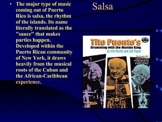 Salsa The major type of music coming out of Puerto Rico is salsa, the rhythm of the islands. Its name literally translated as the "sauce" that makes parties happen. Developed within the Puerto Rican community of New York, it draws heavily from the musical roots of the Cuban and the African-Caribbean  experience.  