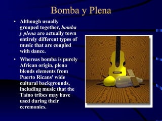 Bomba y Plena Although usually grouped together,  bomba y plena  are actually town entirely different types of music that are coupled with dance. Whereas bomba is purely African origin, plena blends elements from Puerto Ricans' wide cultural backgrounds, including music that the Taíno tribes may have used during their ceremonies. 