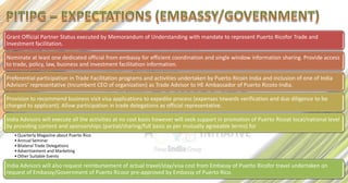 Grant Official Partner Status executed by Memorandum of Understanding with mandate to represent Puerto Ricofor Trade and
Investment facilitation.

Nominate at least one dedicated official from embassy for efficient coordination and single window information sharing. Provide access
to trade, policy, law, business and investment facilitation information.

Preferential participation in Trade Facilitation programs and activities undertaken by Puerto Ricoin India and inclusion of one of India
Advisors’ representative (Incumbent CEO of organization) as Trade Advisor to HE Ambassador of Puerto Ricoto India.

Provision to recommend business visit visa applications to expedite process (expenses towards verification and due diligence to be
charged to applicant). Allow participation in trade delegations as official representative.

India Advisors will execute all the activities at no cost basis however will seek support in promotion of Puerto Ricoat local/national level
by providing content and sponsorships (partial/sharing/full basis as per mutually agreeable terms) for
   • Quarterly Magazine about Puerto Rico
   • Annual Seminar
   • Bilateral Trade Delegations
   • Advertisement and Marketing
   • Other Suitable Events

India Advisors will also request reimbursement of actual travel/stay/visa cost from Embassy of Puerto Ricofor travel undertaken on
request of Embassy/Government of Puerto Ricoor pre-approved by Embassy of Puerto Rico.
 