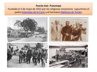 Puerto Asís Putumayo
Fundado el 3 de mayo de 1912 por los religiosos misioneros capuchinos el
padre Estanislao de la Corts y el hermano Ildefonso de Tulcán.
 
