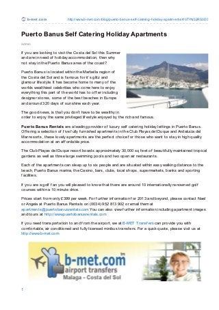 b-m e t .co m           http://www.b-met.co m/blo g/puerto -banus-self-catering-ho liday-apartments/#.UTYN52RS3D0



Puerto Banus Self Catering Holiday Apartments
admin

If you are looking to visit the Costa del Sol this Summer
and are in need of holiday accommodation, then why
not stay in the Puerto Banus area of the coast?

Puerto Banus is located within the Marbella region of
the Costa del Sol and is f amous f or it’s glitz and
glamour lif estyle. It has become home to many of the
worlds wealthiest celebrities who come here to enjoy
everything this part of the world has to of f er including
designer stores, some of the best beaches in Europe
and around 320 days of sunshine each year.

T he good news, is that you don’t have to be wealthy in
order to enjoy the same privileged lif estyle enjoyed by the rich and f amous.

Puerto Banus Rentals are a leading provider of luxury self catering holiday lettings in Puerto Banus.
Of f ering a selection of f ive f ully f urnished apartments in the Club Playas del Duque and Andalucia del
Mar resorts, these lovely apartments are the perf ect choice f or those who want to stay in high quality
accommodation at an af f ordable price.

T he Club Playas del Duque resort boasts approximately 30,000 sq f eet of beautif ully maintained tropical
gardens as well as three large swimming pools and two open air restaurants.

Each of the apartments can sleep up to six people and are situated within easy walking distance to the
beach, Puerto Banus marina, the Casino, bars, clubs, local shops, supermarkets, banks and sporting
f acilities.

If you are a golf f an you will pleased to know that there are around 10 internationally renowned golf
courses within a 10 minute drive.

Prices start f rom only £399 per week. For f urther inf ormation f or 2013 and beyond, please contact Nael
or Angela at Puerto Banus Rentals on (0034) 952 813 902 or email them at
apartments@puertobanusrentals.com You can also view f urther inf ormation including apartment images
and tours at http://www.puertobanusrentals.com

If you need transportation to and f rom the airport, we at B-MET Transf ers can provide you with
comf ortable, air conditioned and f ully licensed minibus transf ers. For a quick quote, please visit us at
http://www.b-met.com




1
 