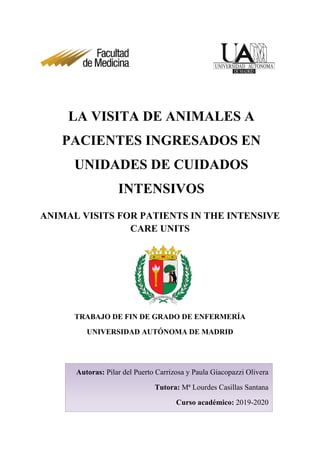 ANIMAL VISITS FOR PATIENTS IN THE INTENSIVE
CARE UNITS
TRABAJO DE FIN DE GRADO DE ENFERMERÍA
UNIVERSIDAD AUTÓNOMA DE MADRID
LA VISITA DE ANIMALES A
PACIENTES INGRESADOS EN
UNIDADES DE CUIDADOS
INTENSIVOS
Autoras: Pilar del Puerto Carrizosa y Paula Giacopazzi Olivera
Tutora: Mª Lourdes Casillas Santana
Curso académico: 2019-2020
 