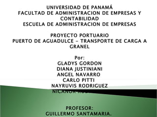 UNIVERSIDAD DE PANAMÁ FACULTAD DE ADMINISTRACION DE EMPRESAS Y CONTABILIDAD ESCUELA DE ADMINISTRACION DE EMPRESAS PROYECTO PORTUARIO PUERTO DE AGUADULCE - TRANSPORTE DE CARGA A GRANEL   Por: GLADYS GORDON DIANA JUSTINIANI ANGEL NAVARRO  CARLO PITTI  NAYRUVIS RODRIGUEZ NICANOR RODRIGUEZ     PROFESOR: GUILLERMO SANTAMARIA.    AD-41-P   2010 