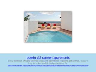 puerto del carmen apartments
See a selection of hand selected villas and apartments in puerto del carmen. Luxury,
                      long term lets and all budgets catered for.
http://www.whlvillas.com/quick-search/country/canary-islands/lanzarote-holidays/villas-in-puerto-del-carmen.html
 