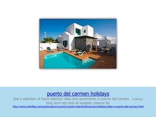 puerto del carmen holidays
See a selection of hand selected villas and apartments in puerto del carmen. Luxury,
                      long term lets and all budgets catered for.
http://www.whlvillas.com/quick-search/country/canary-islands/lanzarote-holidays/villas-in-puerto-del-carmen.html
 