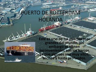 PUERTO DE ROTTERDAM
HOLANDA
Este es uno de los puertos mas
grandes del mundo, sin
embargo se tienen
inconvenientes con los barcos
ya que algunos son muy altos,
anchos y hasta profundos.

 