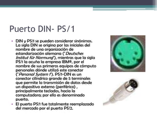 Puerto DIN- PS/1DIN y PS/1 se pueden considerar sinónimos. La sigla DIN se origina por las iniciales del nombre de una organización de estandarización alemana ("Deutsches Institutfür Normung"), mientras que la sigla PS/1 la acuña la empresa IBM®, por el nombre de sus primeros equipos de cómputo personales dónde utilizó este conector ("Personal System 1"). PS/1-DIN es un conector cilíndrico grande de 5 terminales que permite la transmisión de datos desde un dispositivo externo (periférico) , principalmente teclados, hacia la computadora; por ello es denominado puerto.El puerto PS/1 fue totalmente reemplazado del mercado por el puerto PS/2.