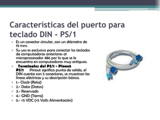 Características del puerto para teclado DIN - PS/1Es un conector circular, con un diámetro de 19 mm. Su uso es exclusivo para conectar los teclados de computadoras anteriores al microprocesador 486 por lo que se le encuentra en computadoras muy antiguas. Terminales del PS/1 - Pinout PS/1 Pinout significa punta de salida, el DIN cuenta con 5 conectores, se muestran las líneas eléctricas y su descripción básica.1.- Clock (Reloj) 2.- Data (Datos) 3.- Reservado 4.- GND (Tierra) 5.- +5 VDC (+5 Volts Alimentación)