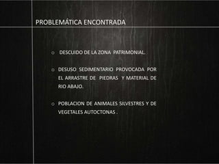 PROBLEMÁTICA ENCONTRADA
o DESCUIDO DE LA ZONA PATRIMONIAL.
o DESUSO SEDIMENTARIO PROVOCADA POR
EL ARRASTRE DE PIEDRAS Y MATERIAL DE
RIO ABAJO.
o POBLACION DE ANIMALES SILVESTRES Y DE
VEGETALES AUTOCTONAS .
 