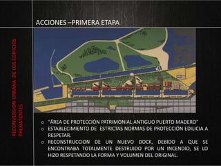 ACCIONES –PRIMERA ETAPA
o "ÁREA DE PROTECCIÓN PATRIMONIAL ANTIGUO PUERTO MADERO"
o ESTABLECIMIENTO DE ESTRICTAS NORMAS DE PROTECCIÓN EDILICIA A
RESPETAR.
o RECONSTRUCCION DE UN NUEVO DOCK, DEBIDO A QUE SE
ENCONTRABA TOTALMENTE DESTRUIDO POR UN INCENDIO, SE LO
HIZO RESPETANDO LA FORMA Y VOLUMEN DEL ORIGINAL.
RECONVERSIONURBANADELOSEDIFICIOS
PREXISTENTES
 
