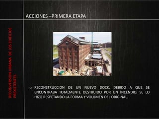 ACCIONES –PRIMERA ETAPA
o RECONSTRUCCION DE UN NUEVO DOCK, DEBIDO A QUE SE
ENCONTRABA TOTALMENTE DESTRUIDO POR UN INCENDIO, SE LO
HIZO RESPETANDO LA FORMA Y VOLUMEN DEL ORIGINAL.
RECONVERSIONURBANADELOSEDIFICIOS
PREXISTENTES
 