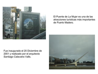 El Puente de La Mujer es una de las
                                     atracciones turísticas más importantes
                                     de Puerto Madero.




Fue inaugurado el 20 Diciembre de
2001 y realizado por el arquitecto
Santiago Calavatra Valls.
 