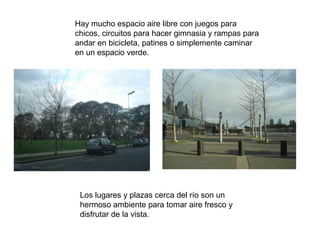 Hay mucho espacio aire libre con juegos para
chicos, circuitos para hacer gimnasia y rampas para
andar en bicicleta, patines o simplemente caminar
en un espacio verde.




 Los lugares y plazas cerca del río son un
 hermoso ambiente para tomar aire fresco y
 disfrutar de la vista.
 