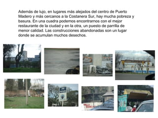 Además de lujo, en lugares más alejados del centro de Puerto
Madero y más cercanos a la Costanera Sur, hay mucha pobreza y
basura. En una cuadra podemos encontrarnos con el mejor
restaurante de la ciudad y en la otra, un puesto de parrilla de
menor calidad. Las construcciones abandonadas son un lugar
donde se acumulan muchos desechos.
 