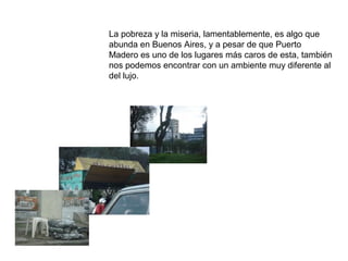 La pobreza y la miseria, lamentablemente, es algo que
abunda en Buenos Aires, y a pesar de que Puerto
Madero es uno de los lugares más caros de esta, también
nos podemos encontrar con un ambiente muy diferente al
del lujo.
 