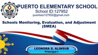 School ID:127952
puertoes127952@gmail.com
PUERTO ELEMENTARY SCHOOL
Schools Monitoring, Evaluation, and Adjustment
(SMEA)
LEONORA S. ALINSUB
Principal I
 